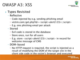 Types Revisited
◦ Reflective
 Code injected by e.g. sending phishing email
 victim.com/get.php?id=<script>alert(123)</script>
 E.g. one phishing email per attack
◦ Stored
 Evil code is stored in the database
 Store once, run for all users
 E.g. store <script>alert(123)</script> in record for
welcome message of CMS
◦ DOM-based
 No HTTP request is required, the script is injected as a
result of modifying the DOM of the target site in the
client side code in the victim’s browser and executed
 
