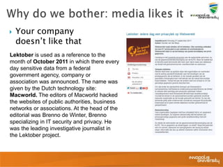  Your company
doesn’t like that
Lektober is used as a reference to the
month of October 2011 in which there every
day sensitive data from a federal
government agency, company or
association was announced. The name was
given by the Dutch technology site:
Macworld. The editors of Macworld hacked
the websites of public authorities, business
networks or associations. At the head of the
editorial was Brenno de Winter, Brenno
specializing in IT security and privacy. He
was the leading investigative journalist in
the Lektober project.
 