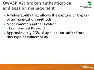  A vulnerability that allows the capture or bypass
of authentication methods
 Most common authentication
◦ Username and Password
 Approximately 23% of application suffer from
this type of vulnerability
 
