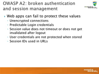  Web apps can fail to protect these values
◦ Unencrypted connections
◦ Predictable Login credentials
◦ Session value does not timeout or does not get
invalidated after logout
◦ User credentials are not protected when stored
◦ Session IDs used in URLs
 