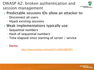  Predictable sessions IDs allow an attacker to:
◦ Disconnect all users
◦ Hijack existing sessions
 Weak implementations typically use:
◦ Sequential numbers
◦ Hash of sequential numbers
◦ Time elapsed since starting of server / service
◦ Demo
https://www.youtube.com/watch?v=HsExXjBhR0Y
 