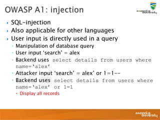  SQL-injection
 Also applicable for other languages
 User input is directly used in a query
◦ Manipulation of database query
◦ User input ‘search’ = alex
◦ Backend uses select details from users where
name=‘alex’
◦ Attacker input ‘search’ = alex’ or 1=1--
◦ Backend uses select details from users where
name=‘alex’ or 1=1
 Display all records
 