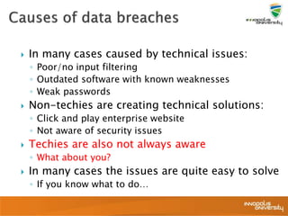  In many cases caused by technical issues:
◦ Poor/no input filtering
◦ Outdated software with known weaknesses
◦ Weak passwords
 Non-techies are creating technical solutions:
◦ Click and play enterprise website
◦ Not aware of security issues
 Techies are also not always aware
◦ What about you?
 In many cases the issues are quite easy to solve
◦ If you know what to do…
 
