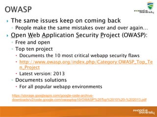  The same issues keep on coming back
◦ People make the same mistakes over and over again…
 Open Web Application Security Project (OWASP):
◦ Free and open
◦ Top ten project
 Documents the 10 most critical webapp security flaws
 http://www.owasp.org/index.php/Category:OWASP_Top_Te
n_Project
 Latest version: 2013
◦ Documents solutions
 For all popular webapp environments
https://storage.googleapis.com/google-code-archive-
downloads/v2/code.google.com/owasptop10/OWASP%20Top%2010%20-%202013.pdf
 
