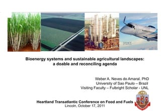 Bioenergy systems and sustainable agricultural landscapes:
             a doable and reconciling agenda


                                       Weber A. Neves do Amaral, PhD
                                       University of Sao Paulo – Brazil
                             Visiting Faculty – Fulbright Scholar - UNL


     Heartland Transatlantic Conference on Food and Fuels
                    Lincoln, October 17, 2011
                                                                          0
 