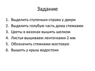 Задание
1. Выделить ступеньки справа у двери
2. Выделить голубую часть дома стежками
3. Цветы в вазонах вышить шелком
4. Листья вышиваем ленточками 2 мм
5. Обозначить стежками мостовую
6. Вышить у крыш водостоки
 