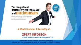 Live Project Based Summer Industrial Internship
For Bca/ B.E. / B.Tech/ Mca/ M.Tech/ B.TECH/ Bsc IT/ Msc IT Students
6 Week Summer Internship at
Training Division Xperia Technologies Pvt. Ltd.
 