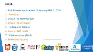 Contd.
1. Rich Internet Applications (RIA) using HTML5, CSS3
2. PhoneGap
3. Oracle 11g Administrator
4. Oracle 11g Developer
5. Hadoop and BigData
6. Amazon AWS (IAAS)
7. Windows Azure (PAAS)
8. Embedded Systems
Embedded
Systems
Training Division Xperia Technologies Pvt. Ltd.
 