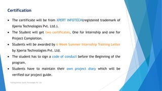 Certification
The certificate will be from XPERT INFOTECH(registered trademark of
Xperia Technologies Pvt. Ltd.).
The Student will get two certificates. One for Internship and one for
Project Completion.
Students will be awarded by 6 Week Summer Internship Training Letter
by Xperia Technologies Pvt. Ltd.
The student has to sign a code of conduct before the Beginning of the
program.
Students have to maintain their own project diary which will be
verified our project guide.
Training Division Xperia Technologies Pvt. Ltd.
 