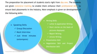 Writing Skills
 Letter & Application Writing
 Short stories on the basis of
pictures displayed.
 Report Writing
 Article Writing
Presentation Skill
Negotiation Skill and Project
Distribution Skill
The preparation for placement of students starts right from day one. The students
are given extensive training to enable them enhance their professional skills to
ensure best placements in the Industry. More emphasis is given on development of
the following skills:
Speaking Skills
 Group Discussion
 Mock Interview
 Just three minutes
(extempore)
Training Division Xperia Technologies Pvt. Ltd.
 