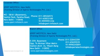 Corporate Office:
XPERT INFOTECH, New Delhi
(Training Division of Xperia Technologies Pvt. Ltd.)
WZ – 58/61 (Basement),
Vashist Park, Pankha Road,
New Delhi – 110046
www.xpert-infotech.com
Phone: 011-28526572
011-65833100
91-9999991236
info@xpert-infotech.com
Branch Office:
XPERT INFOTECH, New Delhi
(Training Division of Xperia Technologies Pvt. Ltd.)
E-359, Basement
Opp. To Nirman Vihar Metro
Station (Exit -3), Vikash Marg
New Delhi – 110092
www.xperiatechnologies.com
Phone: 011-22043359
011-65655535
91-9990345891
info@xperiatechnologies.com
Training Division Xperia Technologies Pvt. Ltd.
 