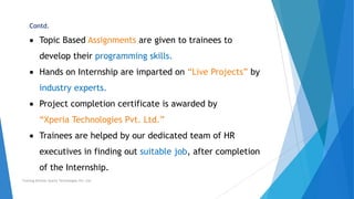 Contd.
Topic Based Assignments are given to trainees to
develop their programming skills.
Hands on Internship are imparted on “Live Projects” by
industry experts.
Project completion certificate is awarded by
“Xperia Technologies Pvt. Ltd.”
Trainees are helped by our dedicated team of HR
executives in finding out suitable job, after completion
of the Internship.
Training Division Xperia Technologies Pvt. Ltd.
 