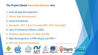 The Project Based Internship Domains Are:
1. Android App Development
2. iPhone App Development
3. Cloud Computing
4. Microsoft .NET 4.0 & 4.5 using WPF, WCF, Silverlight
5. Java 2 Enterprise Edition (J2EE)
6. Windows Application In JAVA and RMI
7. Web Development in PHP/Mysql and PHP++
8. SEO and Internet Marketing Training Division Xperia Technologies Pvt. Ltd.
 