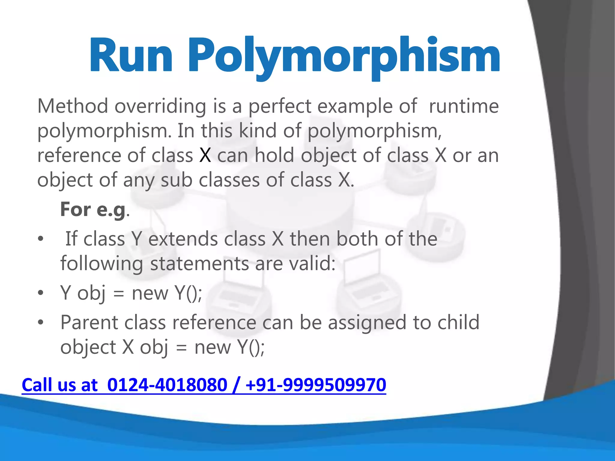 Compile time polymorphism is nothing but the
method overloading in java. In simple terms we can
say that a class can have more than one methods
with same name but with different number of
arguments or different types of arguments or both.
To know more about it refer method overloading in
java.
Call us at 0124-4018080 / +91-9999509970
 