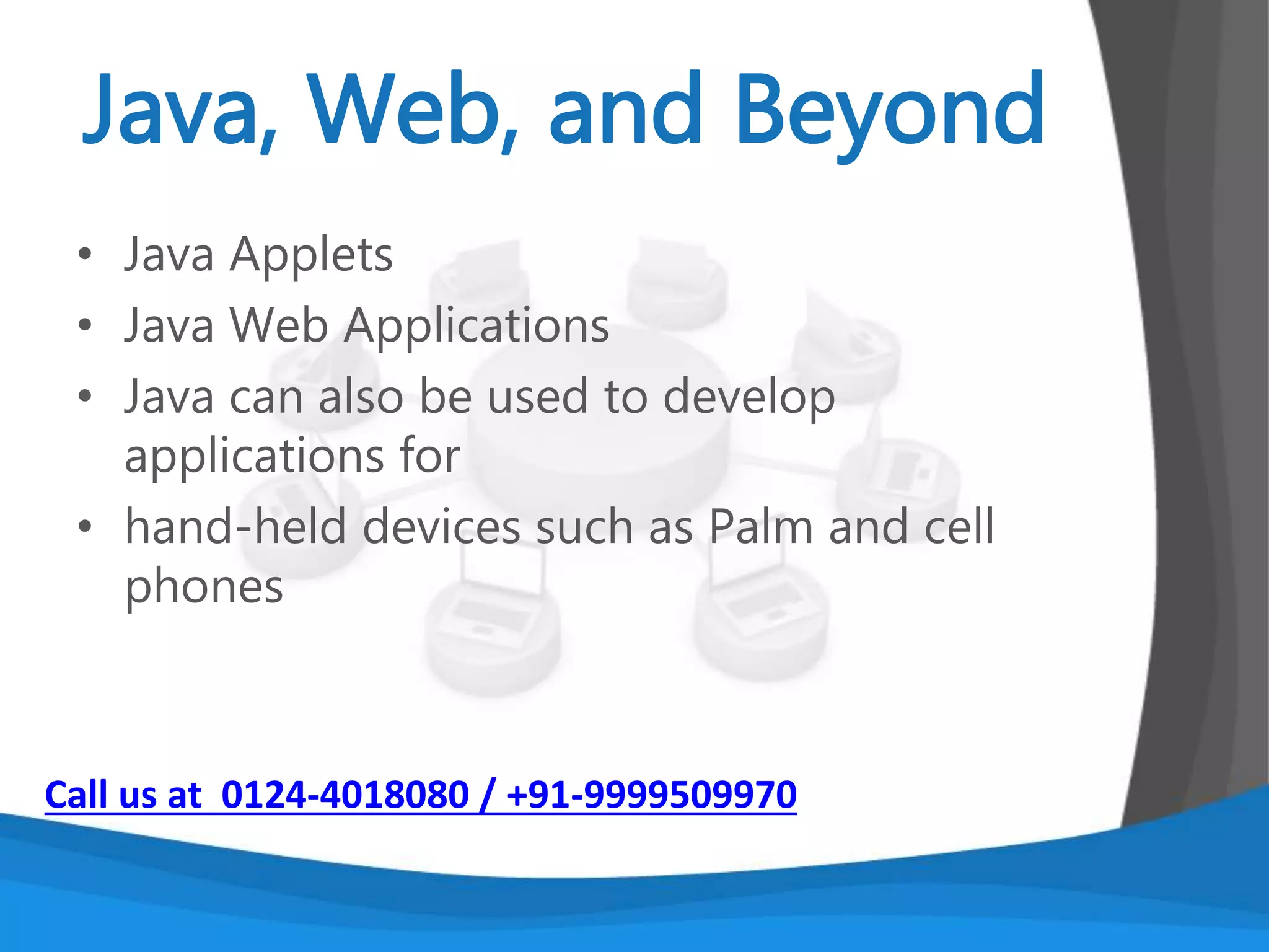An Object oriented programming language
developed in the early ‘90s.
The language itself takes much of its syntax from C
and C++ but has a simpler object model and
eliminates low-level tools.
It is platform independent. Early implementations of
Java had the slogan: “write once, run anywhere”
It has a system of automatic memory management.
Call us at 0124-4018080 / +91-9999509970
 