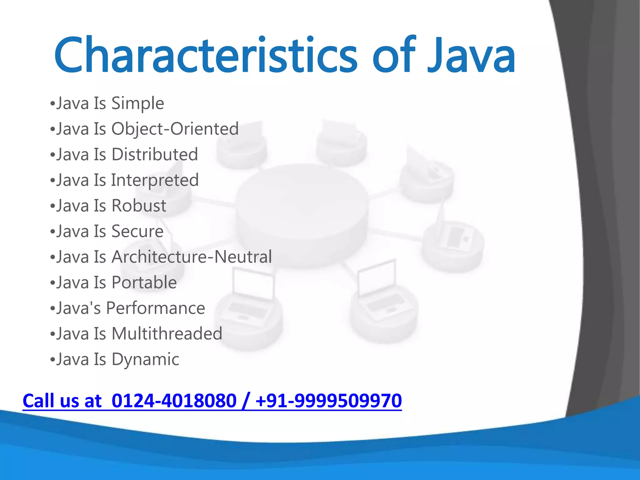 • Java Applets
• Java Web Applications
• Java can also be used to develop
applications for
• hand-held devices such as Palm and cell
phones
Call us at 0124-4018080 / +91-9999509970
 
