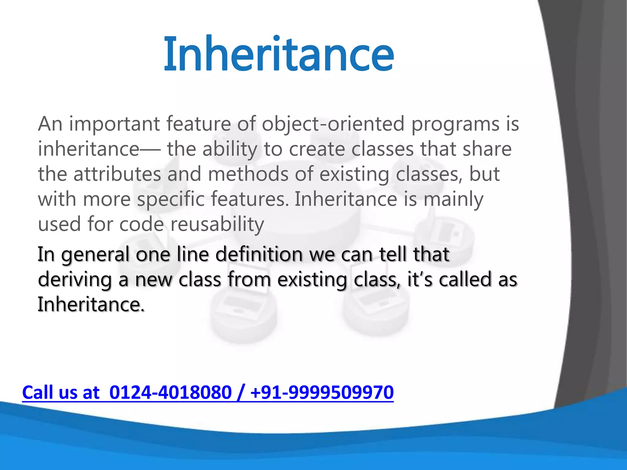 Encapsulation means putting together all the
variables and the methods into a single unit called
Class. It also means hiding data and methods within
an Object. Encapsulation provides the security that
keeps data and methods safe from inadvertent
changes.
Advantages of Encapsulation
1. Protection
2. Consistency
3. Allows change
Call us at 0124-4018080 / +91-9999509970
 