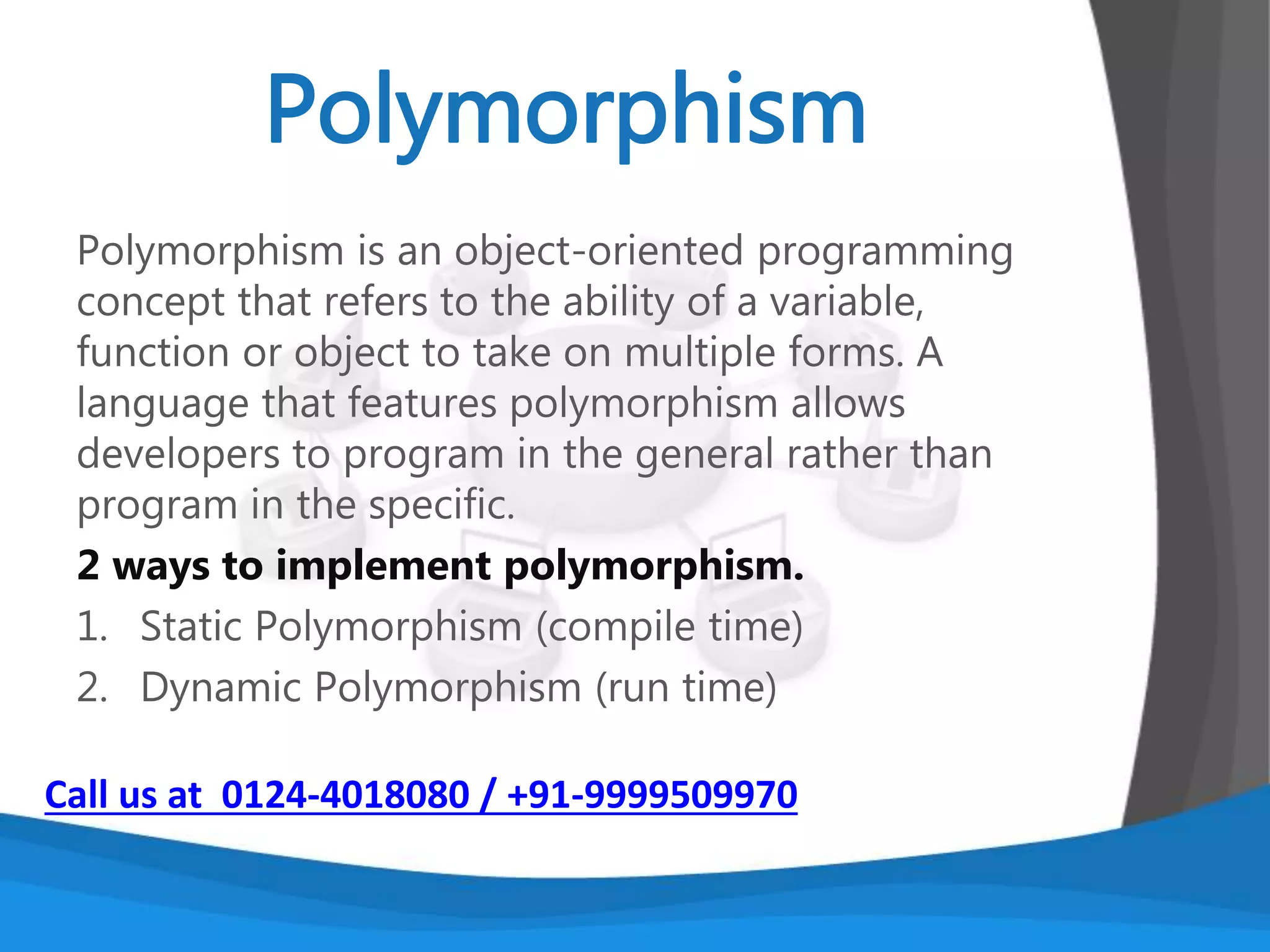 An important feature of object-oriented programs is
inheritance— the ability to create classes that share
the attributes and methods of existing classes, but
with more specific features. Inheritance is mainly
used for code reusability
In general one line definition we can tell that
deriving a new class from existing class, it’s called as
Inheritance.
Call us at 0124-4018080 / +91-9999509970
 
