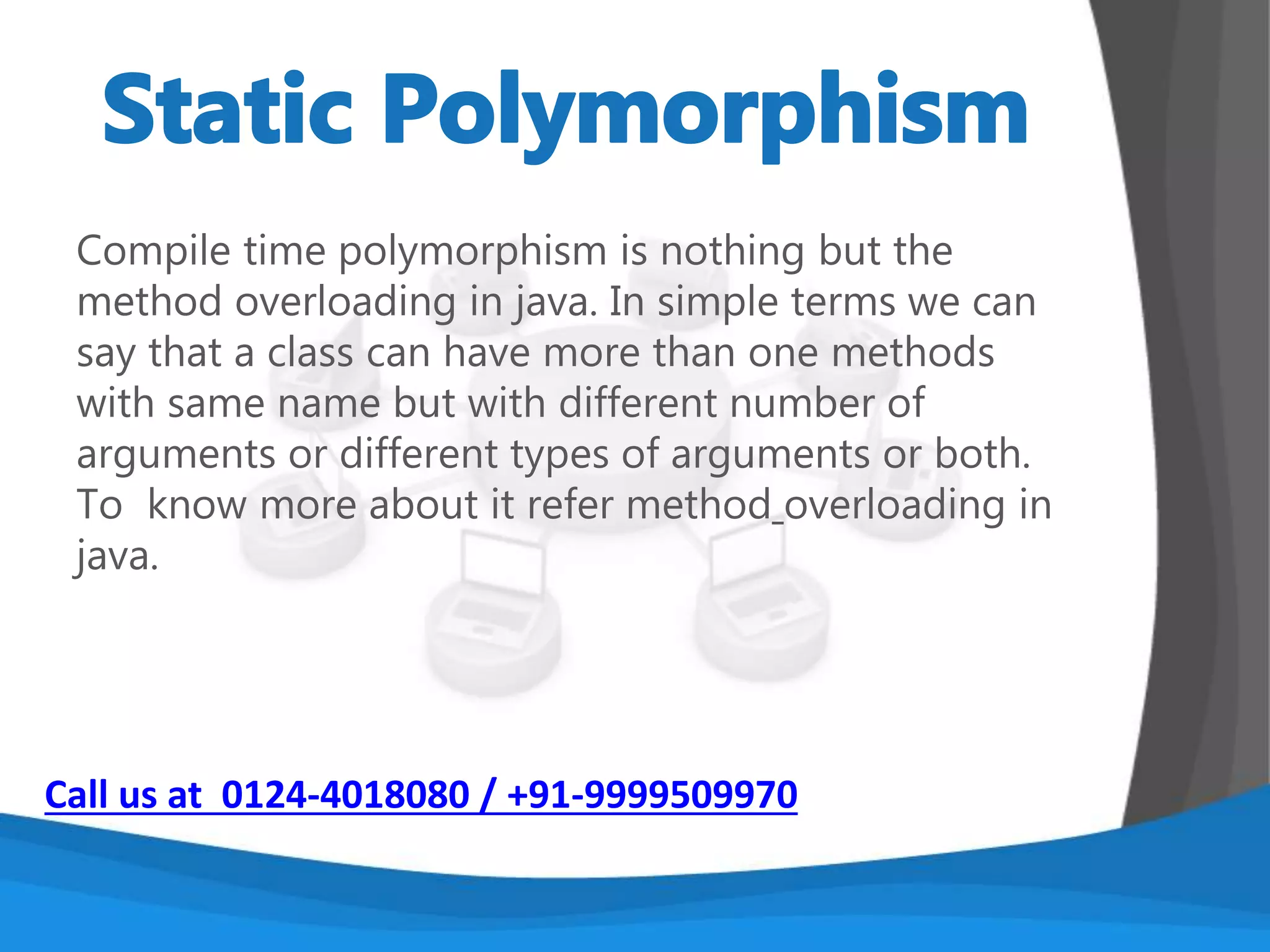 Polymorphism is an object-oriented programming
concept that refers to the ability of a variable,
function or object to take on multiple forms. A
language that features polymorphism allows
developers to program in the general rather than
program in the specific.
2 ways to implement polymorphism.
1. Static Polymorphism (compile time)
2. Dynamic Polymorphism (run time)
Call us at 0124-4018080 / +91-9999509970
 