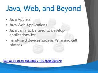 An Object oriented programming language
developed in the early ‘90s.
The language itself takes much of its syntax from C
and C++ but has a simpler object model and
eliminates low-level tools.
It is platform independent. Early implementations of
Java had the slogan: “write once, run anywhere”
It has a system of automatic memory management.
Call us at 0124-4018080 / +91-9999509970
 