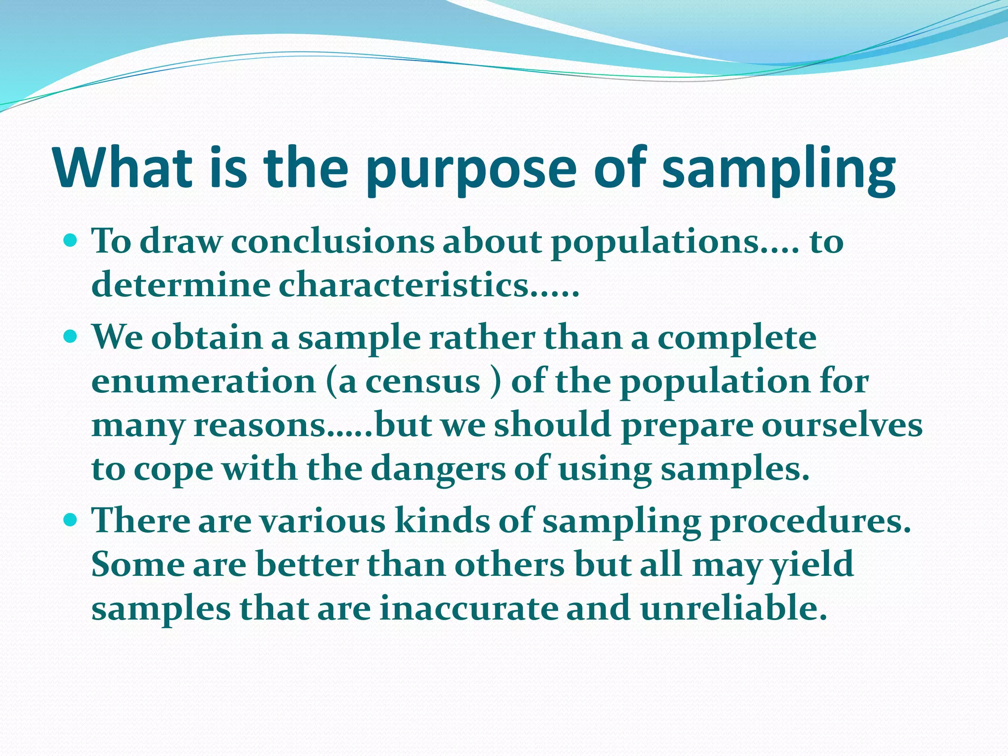 What is the purpose of sampling
 To draw conclusions about populations.... to
determine characteristics.....
 We obtain a sample rather than a complete
enumeration (a census ) of the population for
many reasons…..but we should prepare ourselves
to cope with the dangers of using samples.
 There are various kinds of sampling procedures.
Some are better than others but all may yield
samples that are inaccurate and unreliable.
 