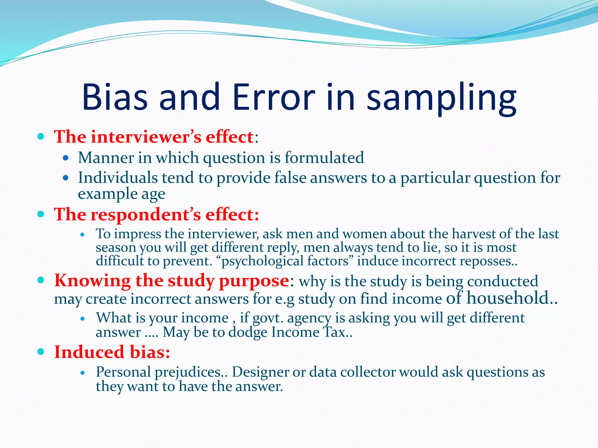 Bias and Error in sampling
 The interviewer’s effect:
 Manner in which question is formulated
 Individuals tend to provide false answers to a particular question for
example age
 The respondent’s effect:
 To impress the interviewer, ask men and women about the harvest of the last
season you will get different reply, men always tend to lie, so it is most
difficult to prevent. “psychological factors” induce incorrect reposses..
 Knowing the study purpose: why is the study is being conducted
may create incorrect answers for e.g study on find income of household..
 What is your income , if govt. agency is asking you will get different
answer …. May be to dodge Income Tax..
 Induced bias:
 Personal prejudices.. Designer or data collector would ask questions as
they want to have the answer.
 