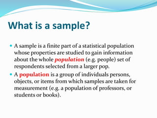 What is a sample?
 A sample is a finite part of a statistical population
whose properties are studied to gain information
about the whole population (e.g. people) set of
respondents selected from a larger pop.
 A population is a group of individuals persons,
objects, or items from which samples are taken for
measurement (e.g. a population of professors, or
students or books).
 