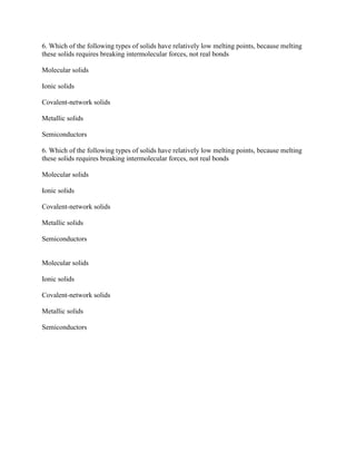 6. Which of the following types of solids have relatively low melting points, because melting
these solids requires breaking intermolecular forces, not real bonds
Molecular solids
Ionic solids
Covalent-network solids
Metallic solids
Semiconductors
6. Which of the following types of solids have relatively low melting points, because melting
these solids requires breaking intermolecular forces, not real bonds
Molecular solids
Ionic solids
Covalent-network solids
Metallic solids
Semiconductors
Molecular solids
Ionic solids
Covalent-network solids
Metallic solids
Semiconductors
 