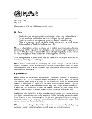 Fact sheet N°193
May 2010
Electromagnetic fields and public health: mobile =hones
Key facts
• Mobile phone use is ubiquitous with an estimated 4.6 billion =ubscriptions globally.
• To date, no adverse health effects have been established for =obile phone use.
• Studies are ongoing to assess potential long-term effects of =obile phone use.
• There is an increased risk of road traffic injuries when drivers =se mobile phones
(either handheld or "hands-free") while driving. =/LI>
Mobile or cellular phones are now an integral part of modern telecommunications. In many
countries, over half the population use =obile phones and the market is growing rapidly. At
the end of 2009, there were =n estimated 4.6 billion subscriptions globally. In some parts of
the =orld, mobile phones are the most reliable or the only phones available.
Given the large number of mobile phone users, it is important to =nvestigate, understand and
monitor any potential public health impact.
Mobile phones communicate by transmitting radio waves through a =etwork of fixed
antennas called base stations. Radiofrequency waves are =lectromagnetic fields, and unlike
ionizing radiation such as X-rays or gamma rays, =annot break chemical bonds nor cause
ionization in the human body.
Exposure levels
Mobile phones are low-powered radiofrequency transmitters, operating =t frequencies
between 450 and 2700 MHz with peak powers in the range of =.1 to 2 watts. The handset
only transmits power when it is turned on. The power =and hence the radiofrequency
exposure to a user) falls off rapidly with =ncreasing distance from the handset. A person
using a mobile phone 30–40 =m away from their body – for example when text messaging,
accessing the =nternet, or using a “hands free” device – will therefore have a much =ower
exposure to radiofrequency fields than someone holding the handset against their =ead.
In addition to using "hands-free" devices, which keep mobile phones =way from the head and
body during phone calls, exposure is also reduced by =imiting the number and length of calls.
Using the phone in areas of good reception =lso decreases exposure as it allows the phone to
transmit at reduced power. =he use of commercial devices for reducing radiofrequency field
exposure has not =een shown to be effective.
Mobile phones are often prohibited in hospitals and on airplanes, as =he radiofrequency
signals may interfere with certain electro-medical =evices and navigation systems.
 