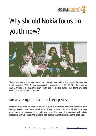 Why should Nokia focus on
youth now?




There are signs that Nokia can turn things around for the better. During the
fourth quarter 2012, Nokia was able to generate a proﬁt of 202 million euros
($269 million), a massive gain over the 1 billion euros the company lost
during the same period in 2011.



Nokia is losing customers but keeping Fans
Despite a decline in market share, Nokia’s customer recommendation and
loyalty levels have increased. Most likely scenario is that Nokia is losing
customers (a segment that includes detractors and the unengaged) while
retaining its true Fans (the Beachhead that are already sold on the product).




               Find the most relevant insights on youth mobile marketing: http://www.mobileYouth.org
 