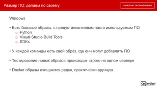 Размер ПО: делаем по своему
Windows
• Есть базовые образы, с предустановленным часто используемым ПО
o Python
o Visual Studio Build Tools
o SDKs
• У каждой команды есть свой образ, где они могут добавлять ПО
• Тестирование новых образов происходит строго на одном сервере
• Docker образы очищаются редко, практически вручную
 