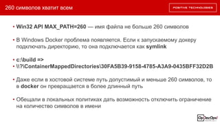 260 символов хватит всем
• Win32 API MAX_PATH=260 — имя файла не больше 260 символов
• В Windows Docker проблема появляется. Если к запускаемому докеру
подключать директорию, то она подключается как symlink
• c:build =>
• ?ContainerMappedDirectories30FA5B39-9158-4785-A3A9-0435BFF32D2B
• Даже если в хостовой системе путь допустимый и меньше 260 символов, то
в docker он превращается в более длинный путь
• Обещали в локальных политиках дать возможность отключить ограничение
на количество символов в имени
 