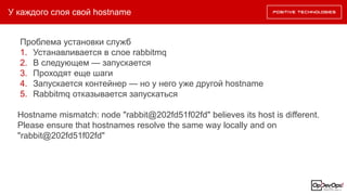У каждого слоя свой hostname
Проблема установки служб
1. Устанавливается в слое rabbitmq
2. В следующем — запускается
3. Проходят еще шаги
4. Запускается контейнер — но у него уже другой hostname
5. Rabbitmq отказывается запускаться
Hostname mismatch: node "rabbit@202fd51f02fd" believes its host is different.
Please ensure that hostnames resolve the same way locally and on
"rabbit@202fd51f02fd"
 
