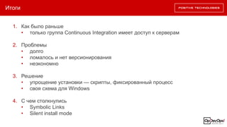 Итоги
1. Как было раньше
• только группа Continuous Integration имеет доступ к серверам
2. Проблемы
• долго
• ломалось и нет версионирования
• неэкономно
3. Решение
• упрощение установки — скрипты, фиксированный процесс
• своя схема для Windows
4. С чем столкнулись
• Symbolic Links
• Silent install mode
 