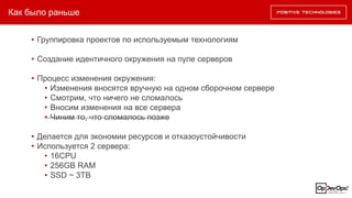 Как было раньше
• Группировка проектов по используемым технологиям
• Создание идентичного окружения на пуле серверов
• Процесс изменения окружения:
• Изменения вносятся вручную на одном сборочном сервере
• Смотрим, что ничего не сломалось
• Вносим изменения на все сервера
• Чиним то, что сломалось позже
• Делается для экономии ресурсов и отказоустойчивости
• Используется 2 сервера:
• 16CPU
• 256GB RAM
• SSD ~ 3TB
 