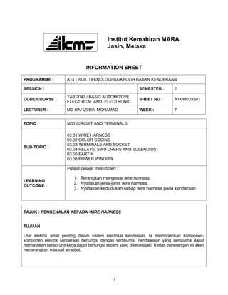 Institut Kemahiran MARA
                                              Jasin, Melaka


                                 INFORMATION SHEET

PROGRAMME :            A14 - SIJIL TEKNOLOGI BAIKPULIH BADAN KENDERAAN

SESSION :                                                     SEMESTER :         2

                       TAB 2042 / BASIC AUTOMOTIVE
CODE/COURSE :                                                 SHEET NO :         A14/M03/IS01
                       ELECTRICAL AND ELECTRONIC

LECTURER :             MD HAFIZI BIN MOHAMAD                  WEEK :             7


TOPIC :                M03 CIRCUIT AND TERMINALS

                       03.01 WIRE HARNESS
                       03.02 COLOR CODING
                       03.03 TERMINALS AND SOCKET
SUB-TOPIC :
                       03.04 RELAYS, SWITCHERS AND SOLENOIDS
                       03.05 EARTH
                       03.06 POWER WINDOW

                       Pelajar-pelajar mesti boleh :

                           1. Terangkan mengenai wire harness.
LEARNING
                           2. Nyatakan jenis-jenis wire harness.
OUTCOME :
                           3. Nyatakan kedudukan setiap wire harness pada kenderaan




TAJUK : PENGENALAN KEPADA WIRE HARNESS


TUJUAN

Litar elektrik amat penting dalam sistem elektrikal kenderaan. Ia membolehkan komponen-
komponen elektrik kenderaan berfungsi dengan sempurna. Pendawaian yang sempurna dapat
memastikan setiap unit kerja dapat berfungsi seperti yang dikehendaki. Kertas penerangan ini akan
menerangkan maksud tersebut.




                                                 1
 