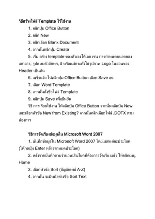 วิธีสร้างไฟล์ Template ไว้ใช้งาน
     1. คลิกปุ่ ม Office Button
     2. คลิก New
     3. คลิกเลือก Blank Document
     4. จากนันคลิกปุ่ ม Create
            ้
     5. เริม สร้าง template ของตัวเองได้เลย เช่น การกาหนดขนาดของ
           ่
เอกสาร, รูปแบบตัวอักษร, สี หรือแม้กระทั่งใส่รูปภาพ Logo ในส่วนของ
Header เป็ นต้น
     6. เสร็จแล้ว ให้คลิกปุ่ ม Office Button เลือก Save as
     7. เลือก Word Template
     8. จากนันตังชือไฟล์ Template
            ้ ้ ่
     9. คลิกปุ่ ม Save เพือยืนยัน
                          ่
     วิธี การเรียกใช้งาน ให้คลิกปุ่ ม Office Button จากนันคลิกปุ่ ม New
                                                        ้
และเลือกหัวข้อ New from Existing? จากนันคลิกเลือกไฟล์ .DOTX ตาม
                                      ้
ต้องการ


     วิธีการจัดเรียงข้อมูลใน Microsoft Word 2007
     1. บันทึกข้อมูลใน Microsoft Word 2007 โดยแยกแต่ละประโยค
(ให้กดปุ่ ม Enter หลังจากหมดประโยค)
     2. หลังจากบันทึกตามจานวนประโยคทีตองการจัดเรียงแล้ว ให้คลิกเมนู
                                     ่ ้
Home
     3. เลือกหัวข้อ Sort (สัญลักษณ์ A-Z)
     4. จากนัน จะมีหน้าต่างชือ Sort Text
            ้                ่
 