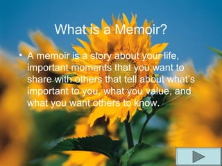 What is a Memoir?
• A memoir is a story about your life,
important moments that you want to
share with others that tell about what’s
important to you, what you value, and
what you want others to know.
 