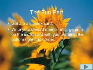 The Fun Part
• Get a 5 x 8 index card.
• Write your 6-word memoir in large print
on the index card with your name in the
bottom right had corner.
 
