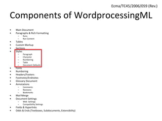 Components of WordprocessingML
• Main Document
• Paragraphs & Rich Formatting
– Runs
– Run Content
• Tables
• Custom Markup
• Sections
• Styles
– Paragraph
– Character
– Numbering
– Table
– Document Defaults
• Fonts
• Numbering
• Headers/Footers
• Footnotes/Endnotes
• Glossary Document
• Annotations
– Comments
– Revisions
– Bookmarks
• Mail Merge
• Document Settings
– Web Settings
– Compatibility Settings
• Fields & Hyperlinks
• Odds & Ends (Textboxes, Subdocuments, Extensibility)
Ecma/TC45/2006/059 (Rev.)
 