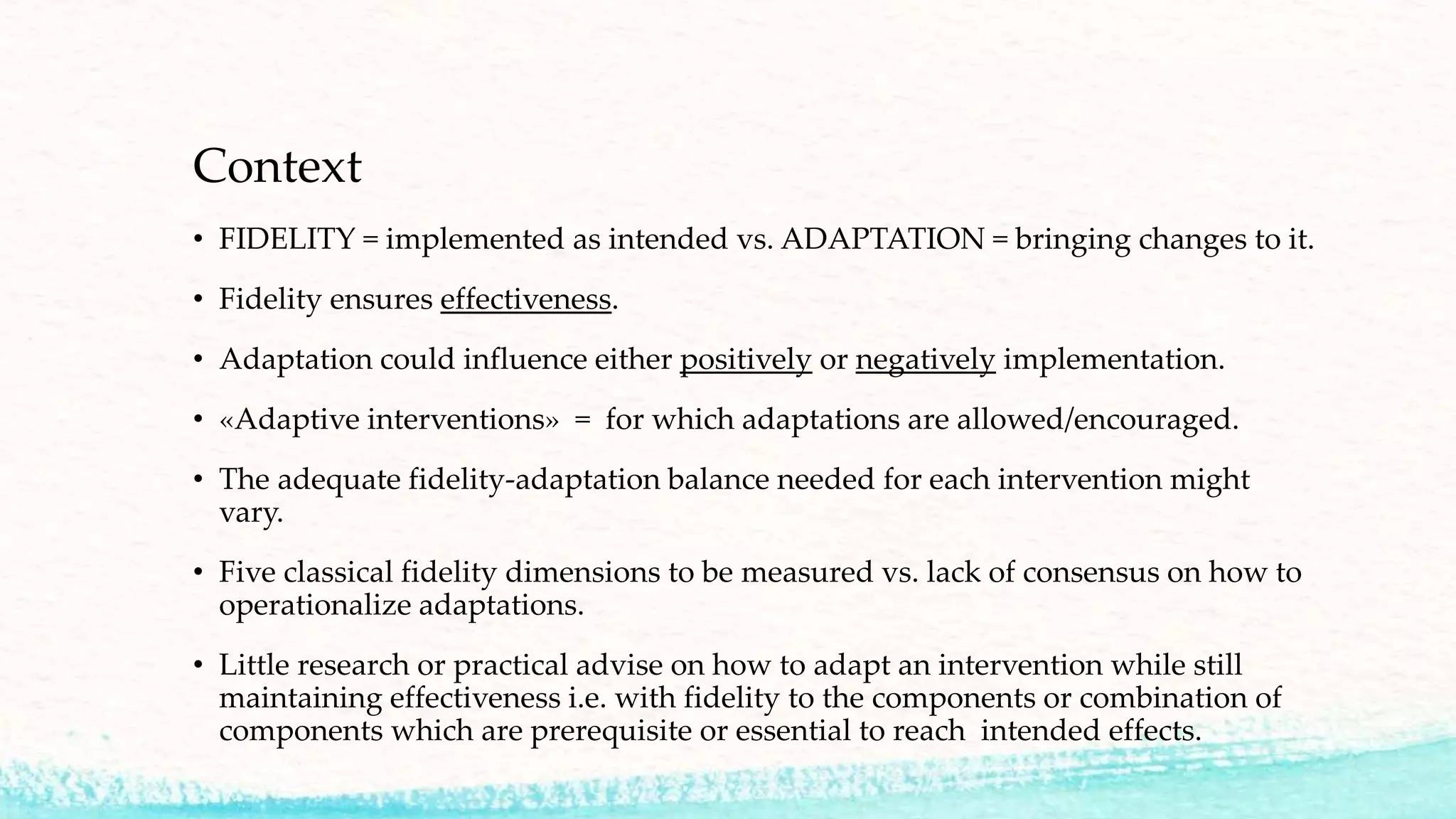 • FIDELITY = implemented as intended vs. ADAPTATION = bringing changes to it.
• Fidelity ensures effectiveness.
• Adaptation could influence either positively or negatively implementation.
• «Adaptive interventions» = for which adaptations are allowed/encouraged.
• The adequate fidelity-adaptation balance needed for each intervention might
vary.
• Five classical fidelity dimensions to be measured vs. lack of consensus on how to
operationalize adaptations.
• Little research or practical advise on how to adapt an intervention while still
maintaining effectiveness i.e. with fidelity to the components or combination of
components which are prerequisite or essential to reach intended effects.
Context
 