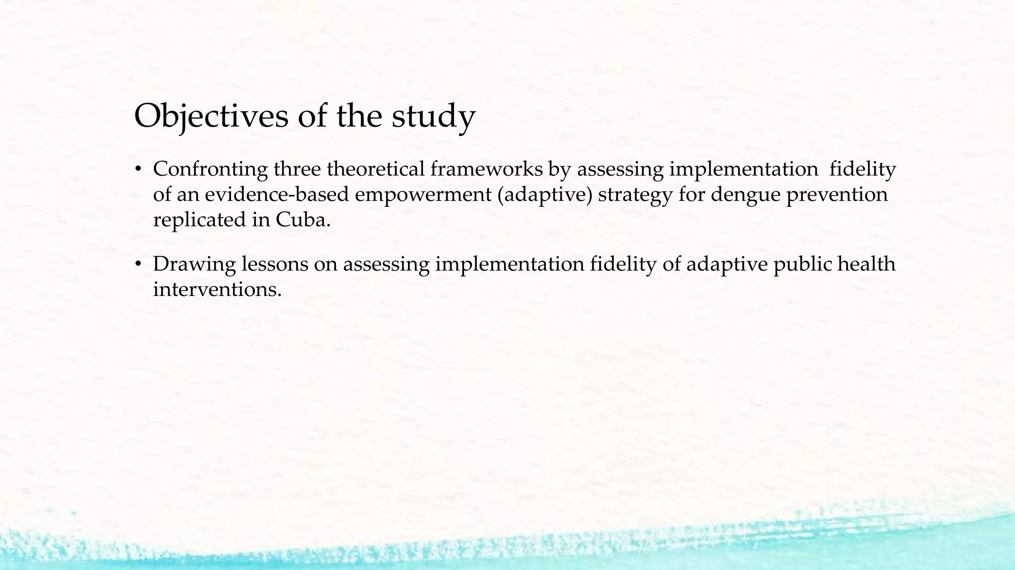 Objectives of the study
• Confronting three theoretical frameworks by assessing implementation fidelity
of an evidence-based empowerment (adaptive) strategy for dengue prevention
replicated in Cuba.
• Drawing lessons on assessing implementation fidelity of adaptive public health
interventions.
 