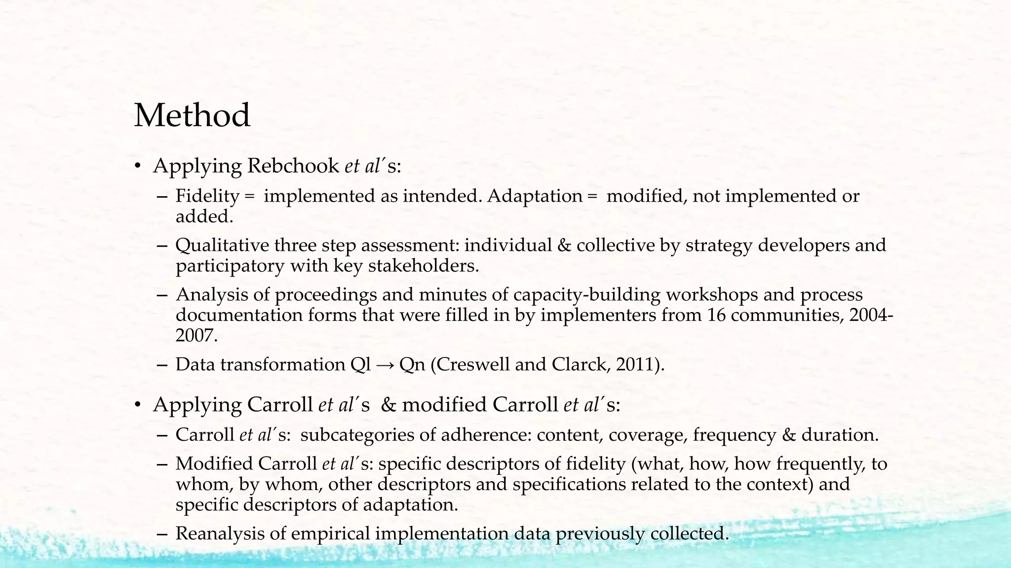 Method
• Applying Rebchook et al´s:
– Fidelity = implemented as intended. Adaptation = modified, not implemented or
added.
– Qualitative three step assessment: individual & collective by strategy developers and
participatory with key stakeholders.
– Analysis of proceedings and minutes of capacity-building workshops and process
documentation forms that were filled in by implementers from 16 communities, 2004-
2007.
– Data transformation Ql → Qn (Creswell and Clarck, 2011).
• Applying Carroll et al´s & modified Carroll et al´s:
– Carroll et al´s: subcategories of adherence: content, coverage, frequency & duration.
– Modified Carroll et al´s: specific descriptors of fidelity (what, how, how frequently, to
whom, by whom, other descriptors and specifications related to the context) and
specific descriptors of adaptation.
– Reanalysis of empirical implementation data previously collected.
 
