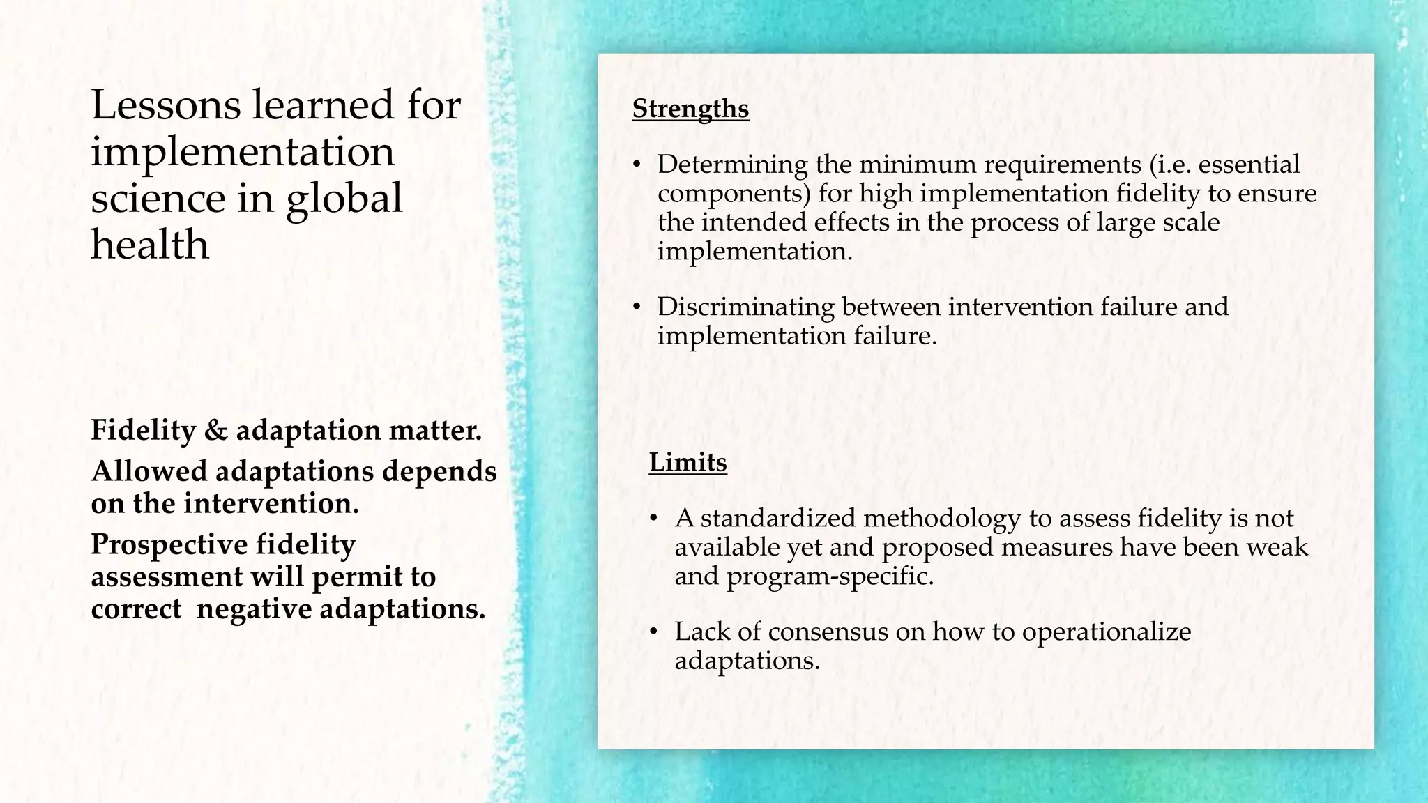 Lessons learned for
implementation
science in global
health
Fidelity & adaptation matter.
Allowed adaptations depends
on the intervention.
Prospective fidelity
assessment will permit to
correct negative adaptations.
Strengths
• Determining the minimum requirements (i.e. essential
components) for high implementation fidelity to ensure
the intended effects in the process of large scale
implementation.
• Discriminating between intervention failure and
implementation failure.
Limits
• A standardized methodology to assess fidelity is not
available yet and proposed measures have been weak
and program-specific.
• Lack of consensus on how to operationalize
adaptations.
 