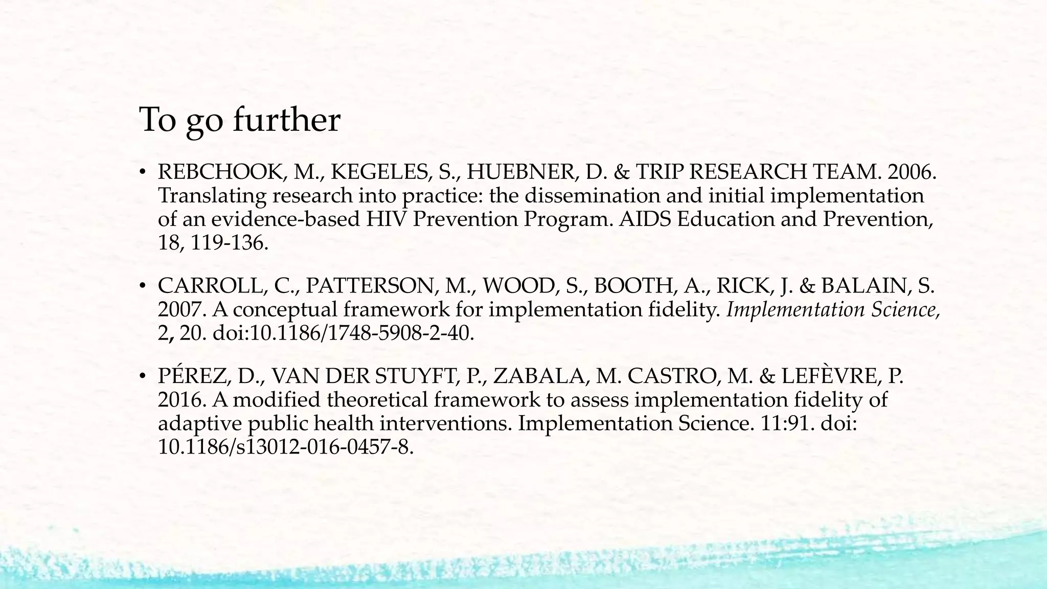 To go further
• REBCHOOK, M., KEGELES, S., HUEBNER, D. & TRIP RESEARCH TEAM. 2006.
Translating research into practice: the dissemination and initial implementation
of an evidence-based HIV Prevention Program. AIDS Education and Prevention,
18, 119-136.
• CARROLL, C., PATTERSON, M., WOOD, S., BOOTH, A., RICK, J. & BALAIN, S.
2007. A conceptual framework for implementation fidelity. Implementation Science,
2, 20. doi:10.1186/1748-5908-2-40.
• PÉREZ, D., VAN DER STUYFT, P., ZABALA, M. CASTRO, M. & LEFÈVRE, P.
2016. A modified theoretical framework to assess implementation fidelity of
adaptive public health interventions. Implementation Science. 11:91. doi:
10.1186/s13012-016-0457-8.
 