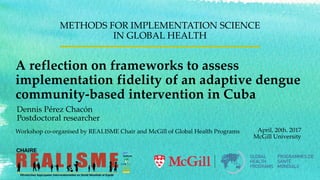 A reflection on frameworks to assess
implementation fidelity of an adaptive dengue
community-based intervention in Cuba
METHODS FOR IMPLEMENTATION SCIENCE
IN GLOBAL HEALTH
April, 20th. 2017
McGill University
Workshop co-organised by REALISME Chair and McGill of Global Health Programs
Dennis Pérez Chacón
Postdoctoral researcher
 
