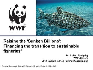 for a living planet


   Raising the ‘Sunken Billions’:
   Financing the transition to sustainable
   fisheries*
                                                                             Dr. Robert Rangeley
                                                                                   WWF-Canada
                                                        2012 Social Finance Forum: Measuring up

* Robert W. Rangeley & Robin W.D. Davies. 2012. Marine Policy 36: 1044–1046.
 