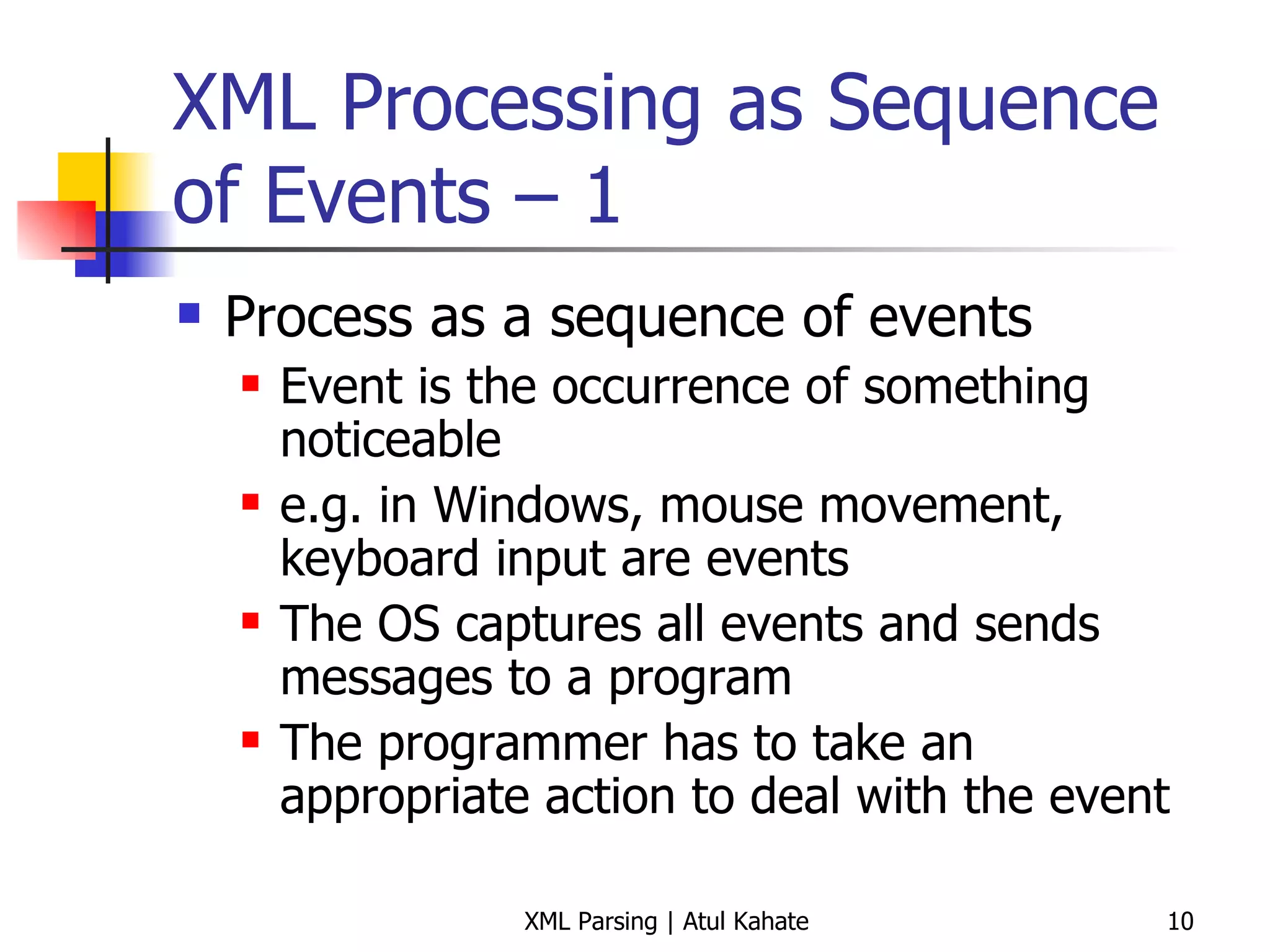 XML Processing as Sequence of Events – 1 Process as a sequence of events Event is the occurrence of something noticeable e.g. in Windows, mouse movement, keyboard input are events The OS captures all events and sends messages to a program The programmer has to take an appropriate action to deal with the event 