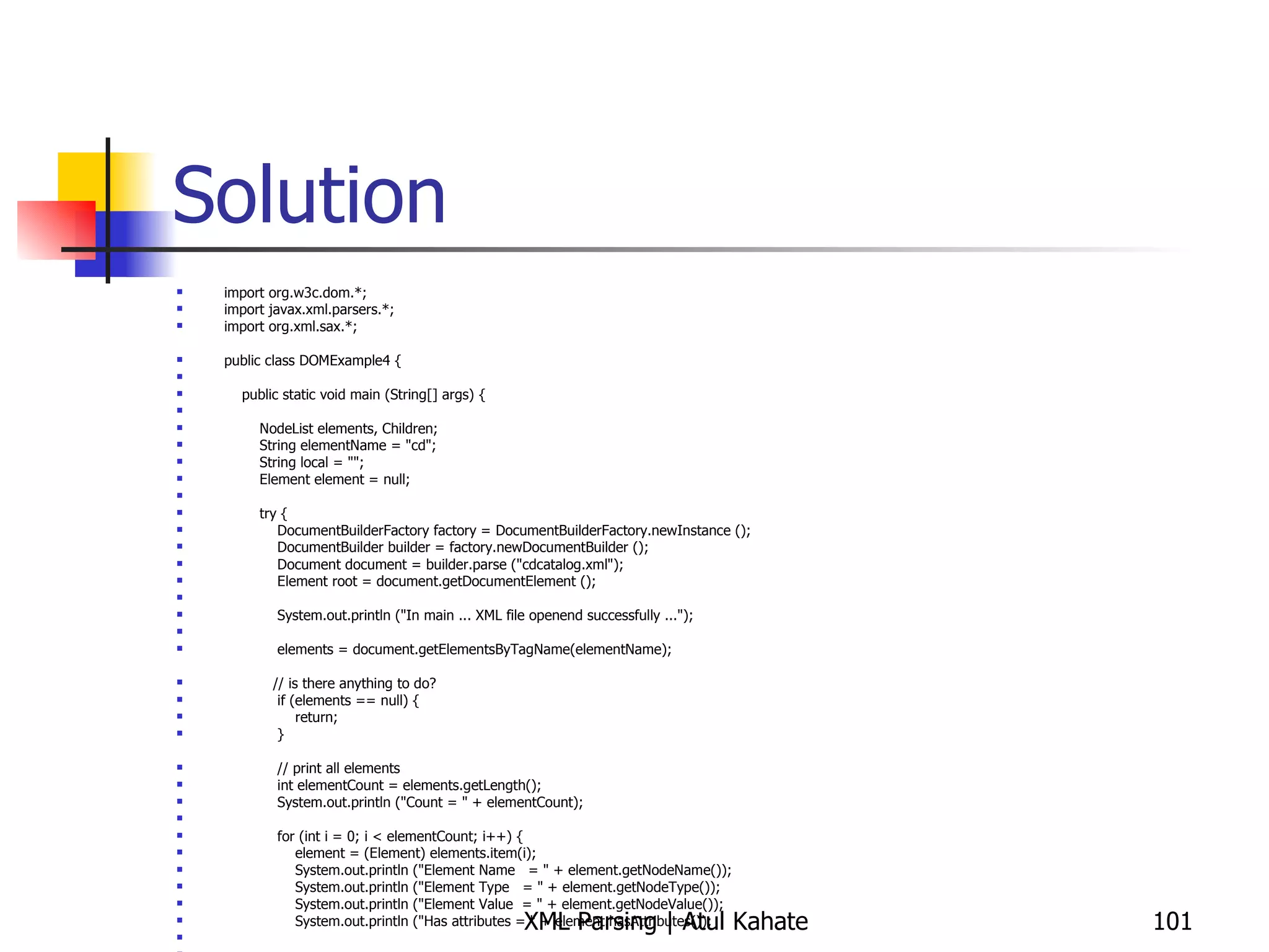 Solution import org.w3c.dom.*; import javax.xml.parsers.*; import org.xml.sax.*; public class DOMExample4 { public static void main (String[] args) { NodeList elements, Children; String elementName = &quot;cd&quot;; String local = &quot;&quot;; Element element = null; try { DocumentBuilderFactory factory = DocumentBuilderFactory.newInstance (); DocumentBuilder builder = factory.newDocumentBuilder (); Document document = builder.parse (&quot;cdcatalog.xml&quot;); Element root = document.getDocumentElement (); System.out.println (&quot;In main ... XML file openend successfully ...&quot;); elements = document.getElementsByTagName(elementName); // is there anything to do? if (elements == null) { return; } // print all elements int elementCount = elements.getLength(); System.out.println (&quot;Count = &quot; + elementCount); for (int i = 0; i < elementCount; i++) { element = (Element) elements.item(i); System.out.println (&quot;Element Name  = &quot; + element.getNodeName()); System.out.println (&quot;Element Type  = &quot; + element.getNodeType()); System.out.println (&quot;Element Value  = &quot; + element.getNodeValue()); System.out.println (&quot;Has attributes = &quot; + element.hasAttributes());  // Find out if child nodes exist for this element Children = element.getChildNodes();  if (Children != null) { for (int j=0; j< Children.getLength(); j++) { local = Children.item(j).getNodeName(); System.out.println (&quot;Child element name = &quot; + local);  } } } } catch (ParserConfigurationException e1) { System.out.println (&quot;Exception: &quot; + e1); } catch (SAXException e2) { System.out.println (&quot;Exception: &quot; + e2); } catch (DOMException e2) { System.out.println (&quot;Exception: &quot; + e2); } catch (java.io.IOException e3) { System.out.println (&quot;Exception: &quot; + e3); } } } 