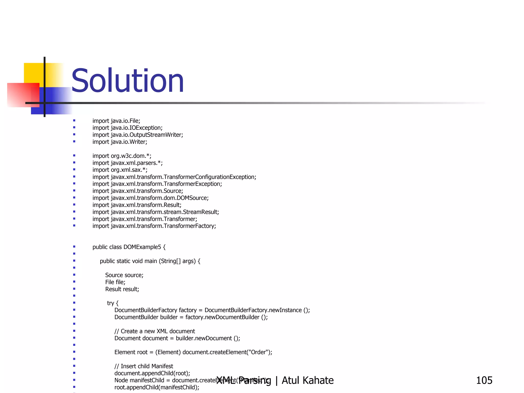 Solution import java.io.File; import java.io.IOException; import java.io.OutputStreamWriter; import java.io.Writer; import org.w3c.dom.*; import javax.xml.parsers.*; import org.xml.sax.*; import javax.xml.transform.TransformerConfigurationException; import javax.xml.transform.TransformerException; import javax.xml.transform.Source; import javax.xml.transform.dom.DOMSource; import javax.xml.transform.Result; import javax.xml.transform.stream.StreamResult; import javax.xml.transform.Transformer; import javax.xml.transform.TransformerFactory; public class DOMExample5 { public static void main (String[] args) { Source source; File file; Result result; try { DocumentBuilderFactory factory = DocumentBuilderFactory.newInstance (); DocumentBuilder builder = factory.newDocumentBuilder (); // Create a new XML document Document document = builder.newDocument (); Element root = (Element) document.createElement(&quot;Order&quot;); // Insert child Manifest document.appendChild(root); Node manifestChild = document.createElement(&quot;Manifest&quot;); root.appendChild(manifestChild); // Insert Items CreateOrderDOM co = new CreateOrderDOM (); co.insertItem(document, manifestChild, &quot;101&quot;, &quot;Name one&quot;, &quot;$29.99&quot;); co.insertItem(document, manifestChild, &quot;108&quot;, &quot;Name two&quot;, &quot;$19.99&quot;); co.insertItem(document, manifestChild, &quot;125&quot;, &quot;Name three&quot;, &quot;$39.99&quot;); co.insertItem(document, manifestChild, &quot;143&quot;, &quot;Name four&quot;, &quot;$59.99&quot;); co.insertItem(document, manifestChild, &quot;118&quot;, &quot;Name five&quot;, &quot;$99.99&quot;); // Normalizing the DOM document.getDocumentElement().normalize();  // Prepare the DOM document for writing source = new DOMSource(document); // Prepare the output file file = new File(&quot;test.xml&quot;); result = new StreamResult(file); // Write the DOM document to the file // Get Transformer Transformer xformer = TransformerFactory.newInstance().newTransformer(); // Write to a file xformer.transform(source, result); } catch ( Exception ex ) { ex.printStackTrace(); }  } } 
